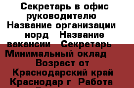 Секретарь в офис руководителю › Название организации ­ норд › Название вакансии ­ Секретарь. › Минимальный оклад ­ 27 000 › Возраст от ­ 18 - Краснодарский край, Краснодар г. Работа » Вакансии   . Краснодарский край,Краснодар г.